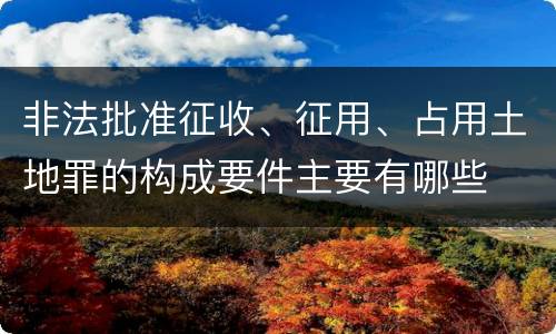 非法批准征收、征用、占用土地罪的构成要件主要有哪些