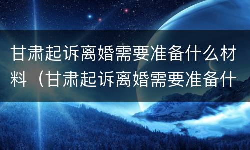 甘肃起诉离婚需要准备什么材料（甘肃起诉离婚需要准备什么材料呢）