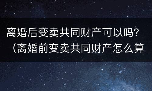离婚后变卖共同财产可以吗？（离婚前变卖共同财产怎么算）