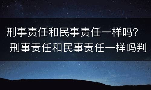 刑事责任和民事责任一样吗？ 刑事责任和民事责任一样吗判几年