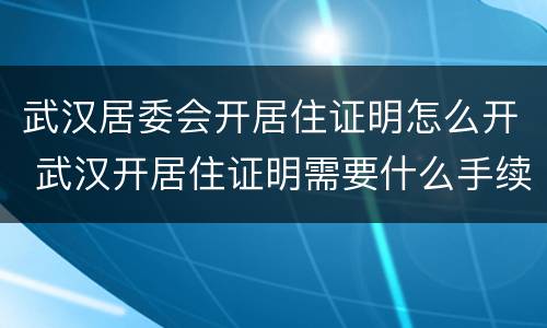 武汉居委会开居住证明怎么开 武汉开居住证明需要什么手续