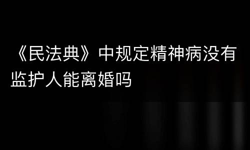 《民法典》中规定精神病没有监护人能离婚吗
