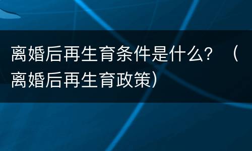 离婚后再生育条件是什么？（离婚后再生育政策）