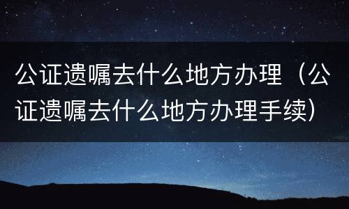 公证遗嘱去什么地方办理（公证遗嘱去什么地方办理手续）