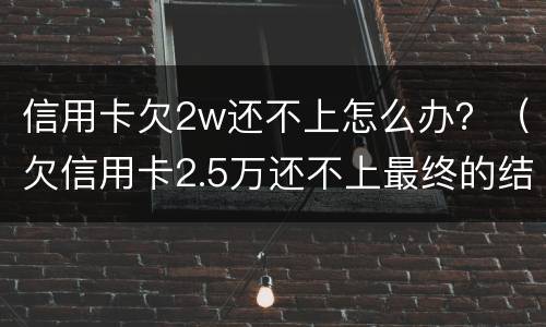 信用卡欠2w还不上怎么办？（欠信用卡2.5万还不上最终的结果）