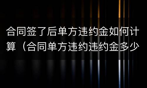 合同签了后单方违约金如何计算（合同单方违约违约金多少）