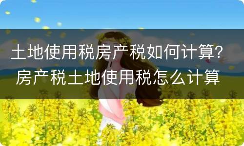 土地使用税房产税如何计算？ 房产税土地使用税怎么计算
