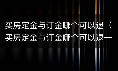 买房定金与订金哪个可以退（买房定金与订金哪个可以退一点）