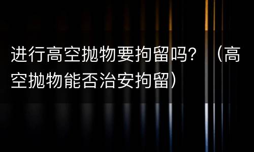 进行高空抛物要拘留吗？（高空抛物能否治安拘留）