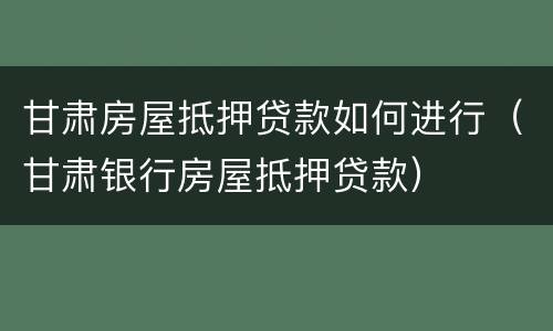甘肃房屋抵押贷款如何进行（甘肃银行房屋抵押贷款）