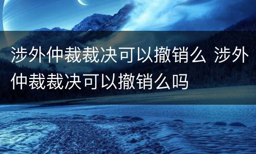 涉外仲裁裁决可以撤销么 涉外仲裁裁决可以撤销么吗