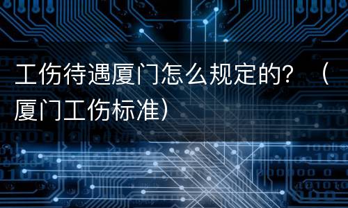 工伤待遇厦门怎么规定的？（厦门工伤标准）