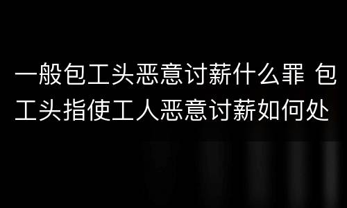 一般包工头恶意讨薪什么罪 包工头指使工人恶意讨薪如何处理