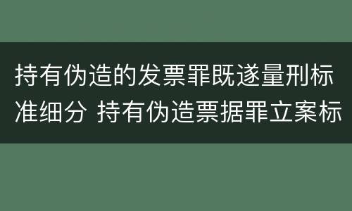 持有伪造的发票罪既遂量刑标准细分 持有伪造票据罪立案标准