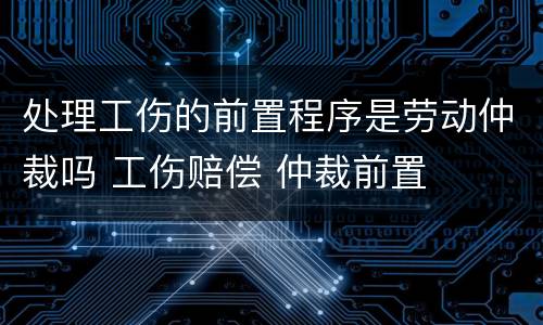 处理工伤的前置程序是劳动仲裁吗 工伤赔偿 仲裁前置