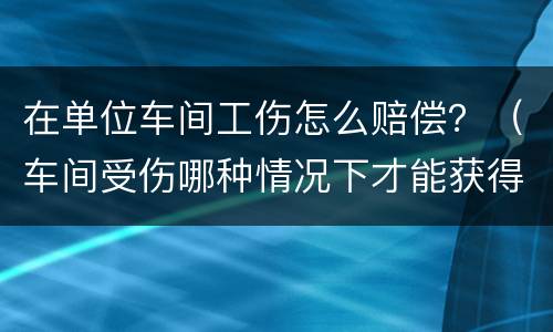 在单位车间工伤怎么赔偿？（车间受伤哪种情况下才能获得工伤赔偿）