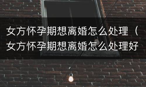 女方怀孕期想离婚怎么处理（女方怀孕期想离婚怎么处理好）