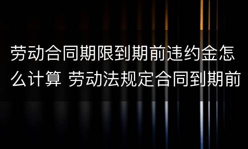 劳动合同期限到期前违约金怎么计算 劳动法规定合同到期前多久续签