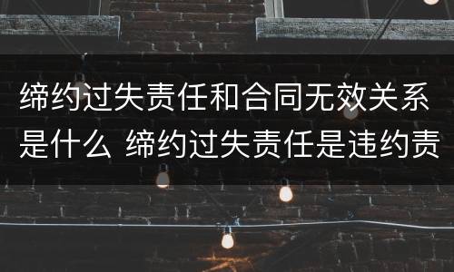 缔约过失责任和合同无效关系是什么 缔约过失责任是违约责任吗