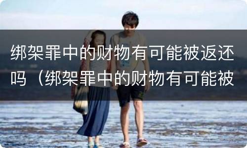 绑架罪中的财物有可能被返还吗（绑架罪中的财物有可能被返还吗知乎）