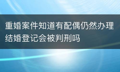 重婚案件知道有配偶仍然办理结婚登记会被判刑吗
