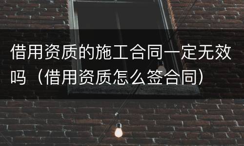 借用资质的施工合同一定无效吗（借用资质怎么签合同）