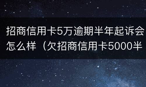 招商信用卡5万逾期半年起诉会怎么样（欠招商信用卡5000半年多起诉了怎么办）