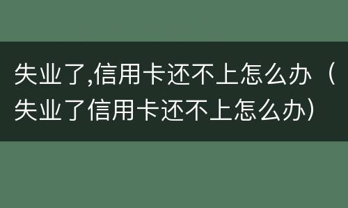 失业了,信用卡还不上怎么办（失业了信用卡还不上怎么办）