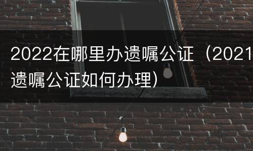 2022在哪里办遗嘱公证（2021遗嘱公证如何办理）