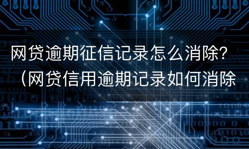 网贷逾期征信记录怎么消除？（网贷信用逾期记录如何消除）