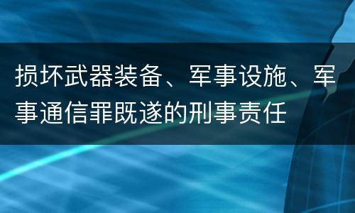 损坏武器装备、军事设施、军事通信罪既遂的刑事责任