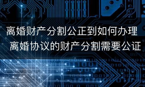 离婚财产分割公正到如何办理 离婚协议的财产分割需要公证吗