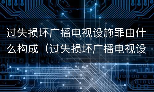 过失损坏广播电视设施罪由什么构成（过失损坏广播电视设施、公用电信设施罪）