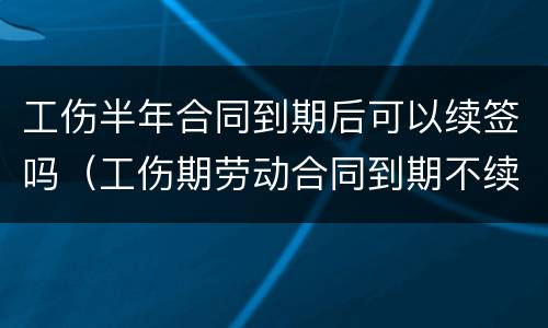 工伤半年合同到期后可以续签吗（工伤期劳动合同到期不续签）