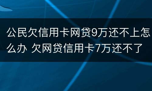 公民欠信用卡网贷9万还不上怎么办 欠网贷信用卡7万还不了怎么办