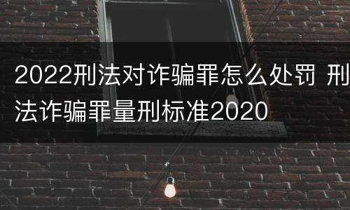 2022刑法对诈骗罪怎么处罚 刑法诈骗罪量刑标准2020