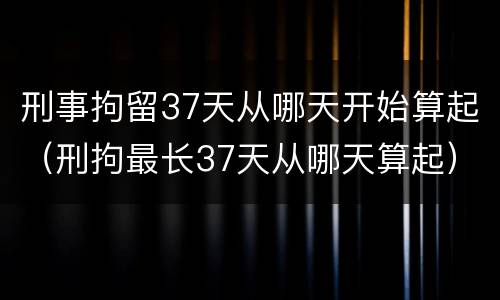 刑事拘留37天从哪天开始算起（刑拘最长37天从哪天算起）