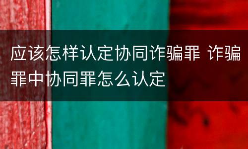应该怎样认定协同诈骗罪 诈骗罪中协同罪怎么认定