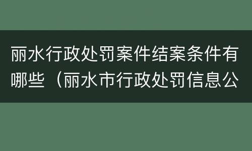 丽水行政处罚案件结案条件有哪些（丽水市行政处罚信息公开）