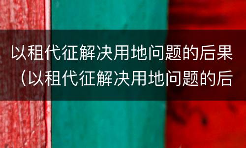 以租代征解决用地问题的后果（以租代征解决用地问题的后果是）