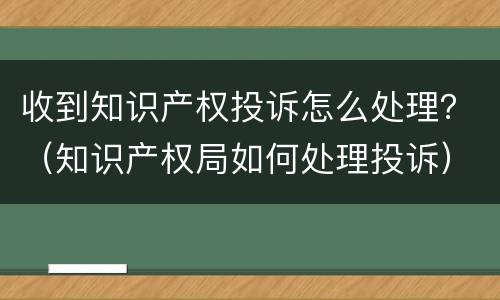 收到知识产权投诉怎么处理？（知识产权局如何处理投诉）