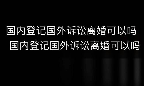 国内登记国外诉讼离婚可以吗 国内登记国外诉讼离婚可以吗