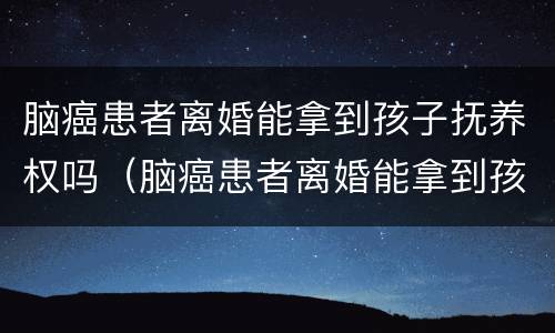 脑癌患者离婚能拿到孩子抚养权吗（脑癌患者离婚能拿到孩子抚养权吗知乎）