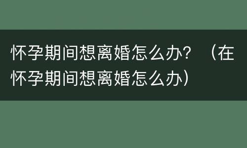 怀孕期间想离婚怎么办？（在怀孕期间想离婚怎么办）