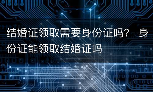 结婚证领取需要身份证吗？ 身份证能领取结婚证吗