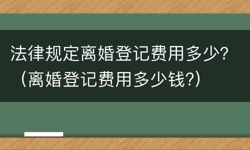 法律规定离婚登记费用多少？（离婚登记费用多少钱?）