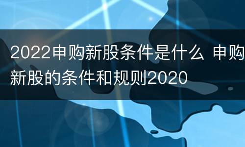 2022申购新股条件是什么 申购新股的条件和规则2020