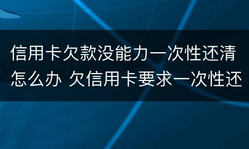 信用卡欠款没能力一次性还清怎么办 欠信用卡要求一次性还清怎么办