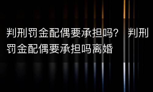 判刑罚金配偶要承担吗？ 判刑罚金配偶要承担吗离婚
