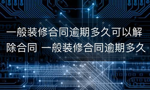 一般装修合同逾期多久可以解除合同 一般装修合同逾期多久可以解除合同呢